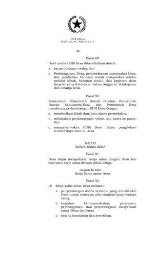 46 
Pasal 89 
Hasil usaha BUM Desa dimanfaatkan untuk: 
a. pengembangan usaha; dan 
b. Pembangunan Desa, pemberdayaan masyarakat Desa, 
dan pemberian bantuan untuk masyarakat miskin 
melalui hibah, bantuan sosial, dan kegiatan dana 
bergulir yang ditetapkan dalam Anggaran Pendapatan 
dan Belanja Desa. 
Pasal 90 
Pemerintah, Pemerintah Daerah Provinsi, Pemerintah 
Daerah Kabupaten/Kota, dan Pemerintah Desa 
mendorong perkembangan BUM Desa dengan: 
a. memberikan hibah dan/atau akses permodalan; 
b. melakukan pendampingan teknis dan akses ke pasar; 
dan 
c. memprioritaskan BUM Desa dalam pengelolaan 
sumber daya alam di Desa. 
BAB XI 
KERJA SAMA DESA 
Pasal 91 
Desa dapat mengadakan kerja sama dengan Desa lain 
dan/atau kerja sama dengan pihak ketiga. 
Bagian Kesatu 
Kerja Sama antar-Desa 
Pasal 92 
(1) Kerja sama antar-Desa meliputi: 
a. pengembangan usaha bersama yang dimiliki oleh 
Desa untuk mencapai nilai ekonomi yang berdaya 
saing; 
b. kegiatan kemasyarakatan, pelayanan, 
pembangunan, dan pemberdayaan masyarakat 
antar-Desa; dan/atau 
c. bidang keamanan dan ketertiban. 
 