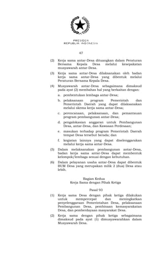 47 
(2) Kerja sama antar-Desa dituangkan dalam Peraturan 
Bersama Kepala Desa melalui kesepakatan 
musyawarah antar-Desa. 
(3) Kerja sama antar-Desa dilaksanakan oleh badan 
kerja sama antar-Desa yang dibentuk melalui 
Peraturan Bersama Kepala Desa. 
(4) Musyawarah antar-Desa sebagaimana dimaksud 
pada ayat (2) membahas hal yang berkaitan dengan: 
a. pembentukan lembaga antar-Desa; 
b. pelaksanaan program Pemerintah dan 
Pemerintah Daerah yang dapat dilaksanakan 
melalui skema kerja sama antar-Desa; 
c. perencanaan, pelaksanaan, dan pemantauan 
program pembangunan antar-Desa; 
d. pengalokasian anggaran untuk Pembangunan 
Desa, antar-Desa, dan Kawasan Perdesaan; 
e. masukan terhadap program Pemerintah Daerah 
tempat Desa tersebut berada; dan 
f. kegiatan lainnya yang dapat diselenggarakan 
melalui kerja sama antar-Desa. 
(5) Dalam melaksanakan pembangunan antar-Desa, 
badan kerja sama antar-Desa dapat membentuk 
kelompok/lembaga sesuai dengan kebutuhan. 
(6) Dalam pelayanan usaha antar-Desa dapat dibentuk 
BUM Desa yang merupakan milik 2 (dua) Desa atau 
lebih. 
Bagian Kedua 
Kerja Sama dengan Pihak Ketiga 
Pasal 93 
(1) Kerja sama Desa dengan pihak ketiga dilakukan 
untuk mempercepat dan meningkatkan 
penyelenggaraan Pemerintahan Desa, pelaksanaan 
Pembangunan Desa, pembinaan kemasyarakatan 
Desa, dan pemberdayaan masyarakat Desa. 
(2) Kerja sama dengan pihak ketiga sebagaimana 
dimaksud pada ayat (1) dimusyawarahkan dalam 
Musyawarah Desa. 
 