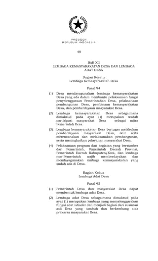 48 
BAB XII 
LEMBAGA KEMASYARAKATAN DESA DAN LEMBAGA 
ADAT DESA 
Bagian Kesatu 
Lembaga Kemasyarakatan Desa 
Pasal 94 
(1) Desa mendayagunakan lembaga kemasyarakatan 
Desa yang ada dalam membantu pelaksanaan fungsi 
penyelenggaraan Pemerintahan Desa, pelaksanaan 
pembangunan Desa, pembinaan kemasyarakatan 
Desa, dan pemberdayaan masyarakat Desa. 
(2) Lembaga kemasyarakatan Desa sebagaimana 
dimaksud pada ayat (1) merupakan wadah 
partisipasi masyarakat Desa sebagai mitra 
Pemerintah Desa. 
(3) Lembaga kemasyarakatan Desa bertugas melakukan 
pemberdayaan masyarakat Desa, ikut serta 
merencanakan dan melaksanakan pembangunan, 
serta meningkatkan pelayanan masyarakat Desa. 
(4) Pelaksanaan program dan kegiatan yang bersumber 
dari Pemerintah, Pemerintah Daerah Provinsi, 
Pemerintah Daerah Kabupaten/Kota, dan lembaga 
non-Pemerintah wajib memberdayakan dan 
mendayagunakan lembaga kemasyarakatan yang 
sudah ada di Desa. 
Bagian Kedua 
Lembaga Adat Desa 
Pasal 95 
(1) Pemerintah Desa dan masyarakat Desa dapat 
membentuk lembaga adat Desa. 
(2) Lembaga adat Desa sebagaimana dimaksud pada 
ayat (1) merupakan lembaga yang menyelenggarakan 
fungsi adat istiadat dan menjadi bagian dari susunan 
asli Desa yang tumbuh dan berkembang atas 
prakarsa masyarakat Desa. 
 