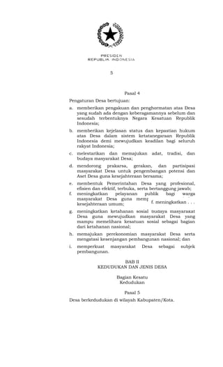 5 
Pasal 4 
Pengaturan Desa bertujuan: 
a. memberikan pengakuan dan penghormatan atas Desa 
yang sudah ada dengan keberagamannya sebelum dan 
sesudah terbentuknya Negara Kesatuan Republik 
Indonesia; 
b. memberikan kejelasan status dan kepastian hukum 
atas Desa dalam sistem ketatanegaraan Republik 
Indonesia demi mewujudkan keadilan bagi seluruh 
rakyat Indonesia; 
c. melestarikan dan memajukan adat, tradisi, dan 
budaya masyarakat Desa; 
d. mendorong prakarsa, gerakan, dan partisipasi 
masyarakat Desa untuk pengembangan potensi dan 
Aset Desa guna kesejahteraan bersama; 
e. membentuk Pemerintahan Desa yang profesional, 
efisien dan efektif, terbuka, serta bertanggung jawab; 
f. meningkatkan pelayanan publik bagi warga 
masyarakat Desa guna mempercepat perwujudan 
kesejahteraan umum; 
f. meningkatkan . . . 
g. meningkatkan ketahanan sosial budaya masyarakat 
Desa guna mewujudkan masyarakat Desa yang 
mampu memelihara kesatuan sosial sebagai bagian 
dari ketahanan nasional; 
h. memajukan perekonomian masyarakat Desa serta 
mengatasi kesenjangan pembangunan nasional; dan 
i. memperkuat masyarakat Desa sebagai subjek 
pembangunan. 
BAB II 
KEDUDUKAN DAN JENIS DESA 
Bagian Kesatu 
Kedudukan 
Pasal 5 
Desa berkedudukan di wilayah Kabupaten/Kota. 
 