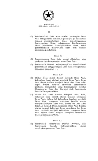 51 
(2) Pembentukan Desa Adat setelah penetapan Desa 
Adat sebagaimana dimaksud pada ayat (1) dilakukan 
dengan memperhatikan faktor penyelenggaraan 
Pemerintahan Desa, pelaksanaan Pembangunan 
Desa, pembinaan kemasyarakatan Desa, serta 
pemberdayaan masyarakat Desa dan sarana 
prasarana pendukung. 
Pasal 99 
(1) Penggabungan Desa Adat dapat dilakukan atas 
prakarsa dan kesepakatan antar-Desa Adat. 
(2) Pemerintah Daerah Kabupaten/Kota memfasilitasi 
pelaksanaan penggabungan Desa Adat sebagaimana 
dimaksud pada ayat (1). 
Pasal 100 
(1) Status Desa dapat diubah menjadi Desa Adat, 
kelurahan dapat diubah menjadi Desa Adat, Desa 
Adat dapat diubah menjadi Desa, dan Desa Adat 
dapat diubah menjadi kelurahan berdasarkan 
prakarsa masyarakat yang bersangkutan melalui 
Musyawarah Desa dan disetujui oleh Pemerintah 
Daerah Kabupaten/Kota. 
(2) Dalam hal Desa diubah menjadi Desa Adat, 
kekayaan Desa beralih status menjadi kekayaan 
Desa Adat, dalam hal kelurahan berubah menjadi 
Desa Adat, kekayaan kelurahan beralih status 
menjadi kekayaan Desa Adat, dalam hal Desa Adat 
berubah menjadi Desa, kekayaan Desa Adat beralih 
status menjadi kekayaan Desa, dan dalam hal Desa 
Adat berubah menjadi kelurahan, kekayaan Desa 
Adat beralih status menjadi kekayaan Pemerintah 
Daerah Kabupaten/Kota. 
Pasal 101 
(1) Pemerintah, Pemerintah Daerah Provinsi, dan 
Pemerintah Daerah Kabupaten/Kota dapat 
melakukan penataan Desa Adat. 
 