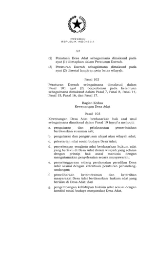 52 
(2) Penataan Desa Adat sebagaimana dimaksud pada 
ayat (1) ditetapkan dalam Peraturan Daerah. 
(3) Peraturan Daerah sebagaimana dimaksud pada 
ayat (2) disertai lampiran peta batas wilayah. 
Pasal 102 
Peraturan Daerah sebagaimana dimaksud dalam 
Pasal 101 ayat (2) berpedoman pada ketentuan 
sebagaimana dimaksud dalam Pasal 7, Pasal 8, Pasal 14, 
Pasal 15, Pasal 16, dan Pasal 17. 
Bagian Kedua 
Kewenangan Desa Adat 
Pasal 103 
Kewenangan Desa Adat berdasarkan hak asal usul 
sebagaimana dimaksud dalam Pasal 19 huruf a meliputi: 
a. pengaturan dan pelaksanaan pemerintahan 
berdasarkan susunan asli; 
b. pengaturan dan pengurusan ulayat atau wilayah adat; 
c. pelestarian nilai sosial budaya Desa Adat; 
d. penyelesaian sengketa adat berdasarkan hukum adat 
yang berlaku di Desa Adat dalam wilayah yang selaras 
dengan prinsip hak asasi manusia dengan 
mengutamakan penyelesaian secara musyawarah; 
e. penyelenggaraan sidang perdamaian peradilan Desa 
Adat sesuai dengan ketentuan peraturan perundang-undangan; 
f. pemeliharaan ketenteraman dan ketertiban 
masyarakat Desa Adat berdasarkan hukum adat yang 
berlaku di Desa Adat; dan 
g. pengembangan kehidupan hukum adat sesuai dengan 
kondisi sosial budaya masyarakat Desa Adat. 
 