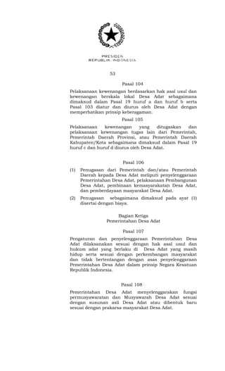 53 
Pasal 104 
Pelaksanaan kewenangan berdasarkan hak asal usul dan 
kewenangan berskala lokal Desa Adat sebagaimana 
dimaksud dalam Pasal 19 huruf a dan huruf b serta 
Pasal 103 diatur dan diurus oleh Desa Adat dengan 
memperhatikan prinsip keberagaman. 
Pasal 105 
Pelaksanaan kewenangan yang ditugaskan dan 
pelaksanaan kewenangan tugas lain dari Pemerintah, 
Pemerintah Daerah Provinsi, atau Pemerintah Daerah 
Kabupaten/Kota sebagaimana dimaksud dalam Pasal 19 
huruf c dan huruf d diurus oleh Desa Adat. 
Pasal 106 
(1) Penugasan dari Pemerintah dan/atau Pemerintah 
Daerah kepada Desa Adat meliputi penyelenggaraan 
Pemerintahan Desa Adat, pelaksanaan Pembangunan 
Desa Adat, pembinaan kemasyarakatan Desa Adat, 
dan pemberdayaan masyarakat Desa Adat. 
(2) Penugasan sebagaimana dimaksud pada ayat (1) 
disertai dengan biaya. 
Bagian Ketiga 
Pemerintahan Desa Adat 
Pasal 107 
Pengaturan dan penyelenggaraan Pemerintahan Desa 
Adat dilaksanakan sesuai dengan hak asal usul dan 
hukum adat yang berlaku di Desa Adat yang masih 
hidup serta sesuai dengan perkembangan masyarakat 
dan tidak bertentangan dengan asas penyelenggaraan 
Pemerintahan Desa Adat dalam prinsip Negara Kesatuan 
Republik Indonesia. 
Pasal 108 
Pemerintahan Desa Adat menyelenggarakan fungsi 
permusyawaratan dan Musyawarah Desa Adat sesuai 
dengan susunan asli Desa Adat atau dibentuk baru 
sesuai dengan prakarsa masyarakat Desa Adat. 
 
