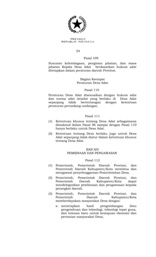 54 
Pasal 109 
Susunan kelembagaan, pengisian jabatan, dan masa 
jabatan Kepala Desa Adat berdasarkan hukum adat 
ditetapkan dalam peraturan daerah Provinsi. 
Bagian Keempat 
Peraturan Desa Adat 
Pasal 110 
Peraturan Desa Adat disesuaikan dengan hukum adat 
dan norma adat istiadat yang berlaku di Desa Adat 
sepanjang tidak bertentangan dengan ketentuan 
peraturan perundang-undangan. 
Pasal 111 
(1) Ketentuan khusus tentang Desa Adat sebagaimana 
dimaksud dalam Pasal 96 sampai dengan Pasal 110 
hanya berlaku untuk Desa Adat. 
(2) Ketentuan tentang Desa berlaku juga untuk Desa 
Adat sepanjang tidak diatur dalam ketentuan khusus 
tentang Desa Adat. 
BAB XIV 
PEMBINAAN DAN PENGAWASAN 
Pasal 112 
(1) Pemerintah, Pemerintah Daerah Provinsi, dan 
Pemerintah Daerah Kabupaten/Kota membina dan 
mengawasi penyelenggaraan Pemerintahan Desa. 
(2) Pemerintah, Pemerintah Daerah Provinsi, dan 
Pemerintah Daerah Kabupaten/Kota dapat 
mendelegasikan pembinaan dan pengawasan kepada 
perangkat daerah. 
(3) Pemerintah, Pemerintah Daerah Provinsi, dan 
Pemerintah Daerah Kabupaten/Kota 
memberdayakan masyarakat Desa dengan: 
a. menerapkan hasil pengembangan ilmu 
pengetahuan dan teknologi, teknologi tepat guna, 
dan temuan baru untuk kemajuan ekonomi dan 
pertanian masyarakat Desa; 
 