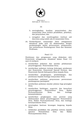 55 
b. meningkatkan kualitas pemerintahan dan 
masyarakat Desa melalui pendidikan, pelatihan, 
dan penyuluhan; dan 
c. mengakui dan memfungsikan institusi asli 
dan/atau yang sudah ada di masyarakat Desa. 
(4) Pemberdayaan masyarakat Desa sebagaimana 
dimaksud pada ayat (3) dilaksanakan dengan 
pendampingan dalam perencanaan, pelaksanaan, 
dan pemantauan Pembangunan Desa dan Kawasan 
Perdesaan. 
Pasal 113 
Pembinaan dan pengawasan yang dilakukan oleh 
Pemerintah sebagaimana dimaksud dalam Pasal 112 
ayat (1) meliputi: 
a. memberikan pedoman dan standar pelaksanaan 
penyelenggaraan Pemerintahan Desa; 
b. memberikan pedoman tentang dukungan pendanaan 
dari Pemerintah, Pemerintah Daerah Provinsi, dan 
Pemerintah Daerah Kabupaten/Kota kepada Desa; 
c. memberikan penghargaan, pembimbingan, dan 
pembinaan kepada lembaga masyarakat Desa; 
d. memberikan pedoman penyusunan perencanaan 
pembangunan partisipatif; 
e. memberikan pedoman standar jabatan bagi perangkat 
Desa; 
f. memberikan bimbingan, supervisi, dan konsultasi 
penyelenggaraan Pemerintahan Desa, Badan 
Permusyawaratan Desa, dan lembaga 
kemasyarakatan; 
g. memberikan penghargaan atas prestasi yang 
dilaksanakan dalam penyelenggaraan Pemerintahan 
Desa, Badan Permusyawaratan Desa, dan lembaga 
kemasyarakatan Desa; 
h. menetapkan bantuan keuangan langsung kepada 
Desa; 
i. melakukan pendidikan dan pelatihan tertentu kepada 
aparatur Pemerintahan Desa dan Badan 
Permusyawaratan Desa; 
 