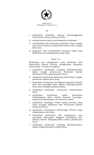 56 
j. melakukan penelitian tentang penyelenggaraan 
Pemerintahan Desa di Desa tertentu; 
k. mendorong percepatan pembangunan perdesaan; 
l. memfasilitasi dan melakukan penelitian dalam rangka 
penentuan kesatuan masyarakat hukum adat sebagai 
Desa; dan 
m. menyusun dan memfasilitasi petunjuk teknis bagi 
BUM Desa dan lembaga kerja sama Desa. 
Pasal 114 
Pembinaan dan pengawasan yang dilakukan oleh 
Pemerintah Daerah Provinsi sebagaimana dimaksud 
dalam Pasal 112 ayat (1) meliputi: 
a. melakukan pembinaan terhadap Kabupaten/Kota 
dalam rangka penyusunan Peraturan Daerah 
Kabupaten/Kota yang mengatur Desa; 
b. melakukan pembinaan Kabupaten/Kota dalam rangka 
pemberian alokasi dana Desa; 
c. melakukan pembinaan peningkatan kapasitas Kepala 
Desa dan perangkat Desa, Badan Permusyawaratan 
Desa, dan lembaga kemasyarakatan; 
d. melakukan pembinaan manajemen Pemerintahan 
Desa; 
e. melakukan pembinaan upaya percepatan 
Pembangunan Desa melalui bantuan keuangan, 
bantuan pendampingan, dan bantuan teknis; 
f. melakukan bimbingan teknis bidang tertentu yang 
tidak mungkin dilakukan oleh Pemerintah Daerah 
Kabupaten/Kota; 
g. melakukan inventarisasi kewenangan Provinsi yang 
dilaksanakan oleh Desa; 
h. melakukan pembinaan dan pengawasan atas 
penetapan Rancangan Anggaran Pendapatan dan 
Belanja Daerah Kabupaten/Kota dalam pembiayaan 
Desa; 
i. melakukan pembinaan terhadap Kabupaten/Kota 
dalam rangka penataan wilayah Desa; 
 