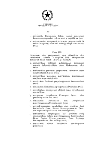 57 
j. membantu Pemerintah dalam rangka penentuan 
kesatuan masyarakat hukum adat sebagai Desa; dan 
k. membina dan mengawasi penetapan pengaturan BUM 
Desa Kabupaten/Kota dan lembaga kerja sama antar- 
Desa. 
Pasal 115 
Pembinaan dan pengawasan yang dilakukan oleh 
Pemerintah Daerah Kabupaten/Kota sebagaimana 
dimaksud dalam Pasal 112 ayat (1) meliputi: 
a. memberikan pedoman pelaksanaan penugasan 
urusan Kabupaten/Kota yang dilaksanakan oleh 
Desa; 
b. memberikan pedoman penyusunan Peraturan Desa 
dan Peraturan Kepala Desa; 
c. memberikan pedoman penyusunan perencanaan 
pembangunan partisipatif; 
d. melakukan fasilitasi penyelenggaraan Pemerintahan 
Desa; 
e. melakukan evaluasi dan pengawasan Peraturan Desa; 
f. menetapkan pembiayaan alokasi dana perimbangan 
untuk Desa; 
g. mengawasi pengelolaan Keuangan Desa dan 
pendayagunaan Aset Desa; 
h. melakukan pembinaan dan pengawasan 
penyelenggaraan Pemerintahan Desa; 
i. menyelenggarakan pendidikan dan pelatihan bagi 
Pemerintah Desa, Badan Permusyawaratan Desa, 
lembaga kemasyarakatan, dan lembaga adat; 
j. memberikan penghargaan atas prestasi yang 
dilaksanakan dalam penyelenggaraan Pemerintahan 
Desa, Badan Permusyawaratan Desa, lembaga 
kemasyarakatan, dan lembaga adat; 
k. melakukan upaya percepatan pembangunan 
perdesaan; 
 