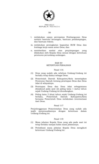 58 
l. melakukan upaya percepatan Pembangunan Desa 
melalui bantuan keuangan, bantuan pendampingan, 
dan bantuan teknis; 
m. melakukan peningkatan kapasitas BUM Desa dan 
lembaga kerja sama antar-Desa; dan 
n. memberikan sanksi atas penyimpangan yang 
dilakukan oleh Kepala Desa sesuai dengan ketentuan 
peraturan perundang-undangan. 
BAB XV 
KETENTUAN PERALIHAN 
Pasal 116 
(1) Desa yang sudah ada sebelum Undang-Undang ini 
berlaku tetap diakui sebagai Desa. 
(2) Pemerintah Daerah Kabupaten/Kota menetapkan 
Peraturan Daerah tentang penetapan Desa dan Desa 
Adat di wilayahnya. 
(3) Penetapan Desa dan Desa Adat sebagaimana 
dimaksud pada ayat (2) paling lama 1 (satu) tahun 
sejak Undang-Undang ini diundangkan. 
(4) Paling lama 2 (dua) tahun sejak Undang-Undang ini 
berlaku, Pemerintah Daerah Kabupaten/Kota 
bersama Pemerintah Desa melakukan inventarisasi 
Aset Desa. 
Pasal 117 
Penyelenggaraan Pemerintahan Desa yang sudah ada 
wajib menyesuaikannya dengan ketentuan dalam 
Undang-Undang ini. 
Pasal 118 
(1) Masa jabatan Kepala Desa yang ada pada saat ini 
tetap berlaku sampai habis masa jabatannya. 
(2) Periodisasi masa jabatan Kepala Desa mengikuti 
ketentuan Undang-Undang ini. 
 