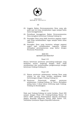 59 
(3) Anggota Badan Permusyawaratan Desa yang ada 
pada saat ini tetap menjalankan tugas sampai habis 
masa keanggotaanya. 
(4) Periodisasi keanggotaan Badan Permusyawaratan 
Desa mengikuti ketentuan Undang-Undang ini. 
(5) Perangkat Desa yang tidak berstatus pegawai negeri 
sipil tetap melaksanakan tugas sampai habis masa 
tugasnya. 
(6) Perangkat Desa yang berstatus sebagai pegawai 
negeri sipil melaksanakan tugasnya sampai 
ditetapkan penempatannya yang diatur dengan 
Peraturan Pemerintah. 
BAB XVI 
KETENTUAN PENUTUP 
Pasal 119 
Semua ketentuan peraturan perundang-undangan yang 
berkaitan secara langsung dengan Desa wajib 
mendasarkan dan menyesuaikan pengaturannya dengan 
ketentuan Undang-Undang ini. 
Pasal 120 
(1) Semua peraturan pelaksanaan tentang Desa yang 
selama ini ada tetap berlaku sepanjang tidak 
bertentangan dengan Undang-Undang ini. 
(2) Peraturan Pemerintah sebagai peraturan 
pelaksanaan Undang-Undang ini harus ditetapkan 
paling lama 2 (dua) tahun terhitung sejak Undang- 
Undang ini diundangkan. 
Pasal 121 
Pada saat Undang-Undang ini mulai berlaku, Pasal 200 
sampai dengan Pasal 216 Undang-Undang Nomor 32 
Tahun 2004 tentang Pemerintahan Daerah (Lembaran 
Negara Republik Indonesia Tahun 2004 Nomor 125, 
Tambahan Lembaran Negara Republik Indonesia 
 
