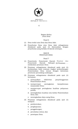6 
Bagian Kedua 
Jenis Desa 
Pasal 6 
(1) Desa terdiri atas Desa dan Desa Adat. 
(2) Penyebutan Desa atau Desa Adat sebagaimana 
dimaksud pada ayat (1) disesuaikan dengan 
penyebutan yang berlaku di daerah setempat. 
BAB III 
PENATAAN DESA 
Pasal 7 
(1) Pemerintah, Pemerintah Daerah Provinsi, dan 
Pemerintah Daerah Kabupaten/Kota dapat 
melakukan penataan Desa. 
(2) Penataan sebagaimana dimaksud pada ayat (1) 
berdasarkan hasil evaluasi tingkat perkembangan 
Pemerintahan Desa sesuai dengan ketentuan 
peraturan perundang-undangan. 
(3) Penataan sebagaimana dimaksud pada ayat (1) 
bertujuan: 
a. mewujudkan efektivitas penyelenggaraan 
Pemerintahan Desa; 
b. mempercepat peningkatan kesejahteraan 
masyarakat Desa; 
c. mempercepat peningkatan kualitas pelayanan 
publik; 
d. meningkatkan kualitas tata kelola Pemerintahan 
Desa; dan 
e. meningkatkan daya saing Desa. 
(4) Penataan sebagaimana dimaksud pada ayat (1) 
meliputi: 
a. pembentukan; 
b. penghapusan; 
c. penggabungan; 
d. perubahan status; dan 
e. penetapan Desa. 
(2) Penataan . . . 
 