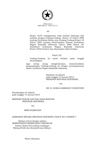 60 
Nomor 4437) sebagaimana telah diubah beberapa kali 
terakhir dengan Undang-Undang Nomor 12 Tahun 2008 
tentang Perubahan Kedua atas Undang-Undang Nomor 32 
Tahun 2004 tentang Pemerintahan Daerah (Lembaran 
Negara Republik Indonesia Tahun 2008 Nomor 59, 
Tambahan Lembaran Negara Republik Indonesia 
Nomor 4844) dicabut dan dinyatakan tidak berlaku. 
Pasal 122 
Undang-Undang ini mulai berlaku pada tanggal 
diundangkan. 
Agar setiap orang mengetahuinya, memerintahkan 
pengundangan Undang-Undang ini dengan penempatannya 
dalam Lembaran Negara Republik Indonesia. 
Disahkan di Jakarta 
pada tanggal 15 Januari 2014 
PRESIDEN REPUBLIK INDONESIA, 
ttd. 
DR. H. SUSILO BAMBANG YUDHOYONO 
Diundangkan di Jakarta 
pada tanggal 15 Januari 2014 
MENTERI HUKUM DAN HAK ASASI MANUSIA 
REPUBLIK INDONESIA, 
ttd. 
AMIR SYAMSUDIN 
LEMBARAN NEGARA REPUBLIK INDONESIA TAHUN 2014 NOMOR 7 
Salinan sesuai dengan aslinya 
KEMENTERIAN SEKRETARIAT NEGARA RI 
Asisten Deputi Perundang-undangan 
Bidang Politik dan Kesejahteraan Rakyat, 
Wisnu Setiawan 
