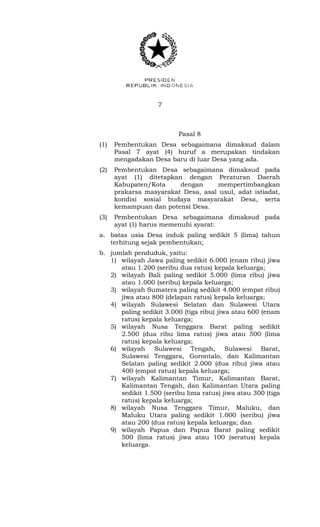 7 
Pasal 8 
(1) Pembentukan Desa sebagaimana dimaksud dalam 
Pasal 7 ayat (4) huruf a merupakan tindakan 
mengadakan Desa baru di luar Desa yang ada. 
(2) Pembentukan Desa sebagaimana dimaksud pada 
ayat (1) ditetapkan dengan Peraturan Daerah 
Kabupaten/Kota dengan mempertimbangkan 
prakarsa masyarakat Desa, asal usul, adat istiadat, 
kondisi sosial budaya masyarakat Desa, serta 
kemampuan dan potensi Desa. 
(3) Pembentukan Desa sebagaimana dimaksud pada 
ayat (1) harus memenuhi syarat: 
a. batas usia Desa induk paling sedikit 5 (lima) tahun 
terhitung sejak pembentukan; 
b. jumlah penduduk, yaitu: 
1) wilayah Jawa paling sedikit 6.000 (enam ribu) jiwa 
atau 1.200 (seribu dua ratus) kepala keluarga; 
2) wilayah Bali paling sedikit 5.000 (lima ribu) jiwa 
atau 1.000 (seribu) kepala keluarga; 
3) wilayah Sumatera paling sedikit 4.000 (empat ribu) 
jiwa atau 800 (delapan ratus) kepala keluarga; 
4) wilayah Sulawesi Selatan dan Sulawesi Utara 
paling sedikit 3.000 (tiga ribu) jiwa atau 600 (enam 
ratus) kepala keluarga; 
5) wilayah Nusa Tenggara Barat paling sedikit 
2.500 (dua ribu lima ratus) jiwa atau 500 (lima 
ratus) kepala keluarga; 
6) wilayah Sulawesi Tengah, Sulawesi Barat, 
Sulawesi Tenggara, Gorontalo, dan Kalimantan 
Selatan paling sedikit 2.000 (dua ribu) jiwa atau 
400 (empat ratus) kepala keluarga; 
7) wilayah Kalimantan Timur, Kalimantan Barat, 
Kalimantan Tengah, dan Kalimantan Utara paling 
sedikit 1.500 (seribu lima ratus) jiwa atau 300 (tiga 
ratus) kepala keluarga; 
8) wilayah Nusa Tenggara Timur, Maluku, dan 
Maluku Utara paling sedikit 1.000 (seribu) jiwa 
atau 200 (dua ratus) kepala keluarga; dan 
9) wilayah Papua dan Papua Barat paling sedikit 
500 (lima ratus) jiwa atau 100 (seratus) kepala 
keluarga. 
 