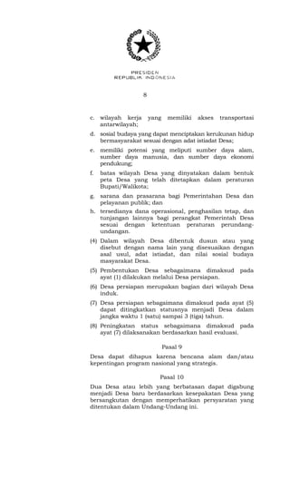 8 
c. wilayah kerja yang memiliki akses transportasi 
antarwilayah; 
d. sosial budaya yang dapat menciptakan kerukunan hidup 
bermasyarakat sesuai dengan adat istiadat Desa; 
e. memiliki potensi yang meliputi sumber daya alam, 
sumber daya manusia, dan sumber daya ekonomi 
pendukung; 
f. batas wilayah Desa yang dinyatakan dalam bentuk 
peta Desa yang telah ditetapkan dalam peraturan 
Bupati/Walikota; 
g. sarana dan prasarana bagi Pemerintahan Desa dan 
pelayanan publik; dan 
h. tersedianya dana operasional, penghasilan tetap, dan 
tunjangan lainnya bagi perangkat Pemerintah Desa 
sesuai dengan ketentuan peraturan perundang-undangan. 
(4) Dalam wilayah Desa dibentuk dusun atau yang 
disebut dengan nama lain yang disesuaikan dengan 
asal usul, adat istiadat, dan nilai sosial budaya 
masyarakat Desa. 
(5) Pembentukan Desa sebagaimana dimaksud pada 
ayat (1) dilakukan melalui Desa persiapan. 
(6) Desa persiapan merupakan bagian dari wilayah Desa 
induk. 
(7) Desa persiapan sebagaimana dimaksud pada ayat (5) 
dapat ditingkatkan statusnya menjadi Desa dalam 
jangka waktu 1 (satu) sampai 3 (tiga) tahun. 
(8) Peningkatan status sebagaimana dimaksud pada 
ayat (7) dilaksanakan berdasarkan hasil evaluasi. 
Pasal 9 
Desa dapat dihapus karena bencana alam dan/atau 
kepentingan program nasional yang strategis. 
Pasal 10 
Dua Desa atau lebih yang berbatasan dapat digabung 
menjadi Desa baru berdasarkan kesepakatan Desa yang 
bersangkutan dengan memperhatikan persyaratan yang 
ditentukan dalam Undang-Undang ini. 
 