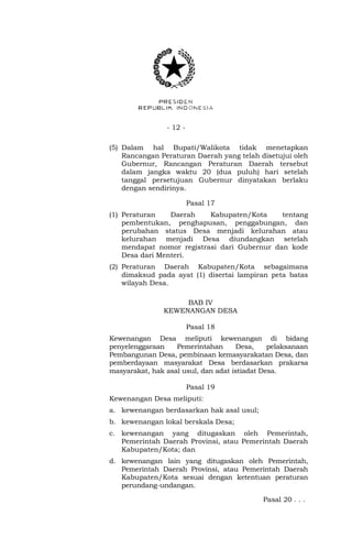 - 12 -
(5) Dalam hal Bupati/Walikota tidak menetapkan
Rancangan Peraturan Daerah yang telah disetujui oleh
Gubernur, Rancangan Peraturan Daerah tersebut
dalam jangka waktu 20 (dua puluh) hari setelah
tanggal persetujuan Gubernur dinyatakan berlaku
dengan sendirinya.
Pasal 17
(1) Peraturan Daerah Kabupaten/Kota tentang
pembentukan, penghapusan, penggabungan, dan
perubahan status Desa menjadi kelurahan atau
kelurahan menjadi Desa diundangkan setelah
mendapat nomor registrasi dari Gubernur dan kode
Desa dari Menteri.
(2) Peraturan Daerah Kabupaten/Kota sebagaimana
dimaksud pada ayat (1) disertai lampiran peta batas
wilayah Desa.
BAB IV
KEWENANGAN DESA
Pasal 18
Kewenangan Desa meliputi kewenangan di bidang
penyelenggaraan Pemerintahan Desa, pelaksanaan
Pembangunan Desa, pembinaan kemasyarakatan Desa, dan
pemberdayaan masyarakat Desa berdasarkan prakarsa
masyarakat, hak asal usul, dan adat istiadat Desa.
Pasal 19
Kewenangan Desa meliputi:
a. kewenangan berdasarkan hak asal usul;
b. kewenangan lokal berskala Desa;
c. kewenangan yang ditugaskan oleh Pemerintah,
Pemerintah Daerah Provinsi, atau Pemerintah Daerah
Kabupaten/Kota; dan
d. kewenangan lain yang ditugaskan oleh Pemerintah,
Pemerintah Daerah Provinsi, atau Pemerintah Daerah
Kabupaten/Kota sesuai dengan ketentuan peraturan
perundang-undangan.
Pasal 20 . . .
 