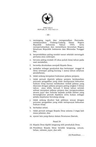 - 20 -
c. memegang teguh dan mengamalkan Pancasila,
melaksanakan Undang-Undang Dasar Negara
Republik Indonesia Tahun 1945, serta
mempertahankan dan memelihara keutuhan Negara
Kesatuan Republik Indonesia dan Bhinneka Tunggal
Ika;
d. berpendidikan paling rendah tamat sekolah menengah
pertama atau sederajat;
e. berusia paling rendah 25 (dua puluh lima) tahun pada
saat mendaftar;
f. bersedia dicalonkan menjadi Kepala Desa;
g. terdaftar sebagai penduduk dan bertempat tinggal di
Desa setempat paling kurang 1 (satu) tahun sebelum
pendaftaran;
h. tidak sedang menjalani hukuman pidana penjara;
i. tidak pernah dijatuhi pidana penjara berdasarkan
putusan pengadilan yang telah mempunyai kekuatan
hukum tetap karena melakukan tindak pidana yang
diancam dengan pidana penjara paling singkat 5 (lima)
tahun atau lebih, kecuali 5 (lima) tahun setelah
selesai menjalani pidana penjara dan mengumumkan
secara jujur dan terbuka kepada publik bahwa yang
bersangkutan pernah dipidana serta bukan sebagai
pelaku kejahatan berulang-ulang;
j. tidak sedang dicabut hak pilihnya sesuai dengan
putusan pengadilan yang telah mempunyai kekuatan
hukum tetap;
k. berbadan sehat;
l. tidak pernah sebagai Kepala Desa selama 3 (tiga) kali
masa jabatan; dan
m. syarat lain yang diatur dalam Peraturan Daerah.
Pasal 34
(1) Kepala Desa dipilih langsung oleh penduduk Desa.
(2) Pemilihan Kepala Desa bersifat langsung, umum,
bebas, rahasia, jujur, dan adil.
(3) Pemilihan . . .
 