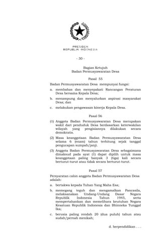 - 30 -
Bagian Ketujuh
Badan Permusyawaratan Desa
Pasal 55
Badan Permusyawaratan Desa mempunyai fungsi:
a. membahas dan menyepakati Rancangan Peraturan
Desa bersama Kepala Desa;
b. menampung dan menyalurkan aspirasi masyarakat
Desa; dan
c. melakukan pengawasan kinerja Kepala Desa.
Pasal 56
(1) Anggota Badan Permusyawaratan Desa merupakan
wakil dari penduduk Desa berdasarkan keterwakilan
wilayah yang pengisiannya dilakukan secara
demokratis.
(2) Masa keanggotaan Badan Permusyawaratan Desa
selama 6 (enam) tahun terhitung sejak tanggal
pengucapan sumpah/janji.
(3) Anggota Badan Permusyawaratan Desa sebagaimana
dimaksud pada ayat (1) dapat dipilih untuk masa
keanggotaan paling banyak 3 (tiga) kali secara
berturut-turut atau tidak secara berturut-turut.
Pasal 57
Persyaratan calon anggota Badan Permusyawaratan Desa
adalah:
a. bertakwa kepada Tuhan Yang Maha Esa;
b. memegang teguh dan mengamalkan Pancasila,
melaksanakan Undang-Undang Dasar Negara
Republik Indonesia Tahun 1945, serta
mempertahankan dan memelihara keutuhan Negara
Kesatuan Republik Indonesia dan Bhinneka Tunggal
Ika;
c. berusia paling rendah 20 (dua puluh) tahun atau
sudah/pernah menikah;
d. berpendidikan . . .
 
