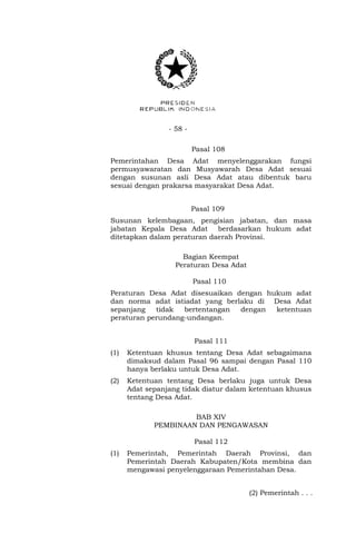 - 58 -
Pasal 108
Pemerintahan Desa Adat menyelenggarakan fungsi
permusyawaratan dan Musyawarah Desa Adat sesuai
dengan susunan asli Desa Adat atau dibentuk baru
sesuai dengan prakarsa masyarakat Desa Adat.
Pasal 109
Susunan kelembagaan, pengisian jabatan, dan masa
jabatan Kepala Desa Adat berdasarkan hukum adat
ditetapkan dalam peraturan daerah Provinsi.
Bagian Keempat
Peraturan Desa Adat
Pasal 110
Peraturan Desa Adat disesuaikan dengan hukum adat
dan norma adat istiadat yang berlaku di Desa Adat
sepanjang tidak bertentangan dengan ketentuan
peraturan perundang-undangan.
Pasal 111
(1) Ketentuan khusus tentang Desa Adat sebagaimana
dimaksud dalam Pasal 96 sampai dengan Pasal 110
hanya berlaku untuk Desa Adat.
(2) Ketentuan tentang Desa berlaku juga untuk Desa
Adat sepanjang tidak diatur dalam ketentuan khusus
tentang Desa Adat.
BAB XIV
PEMBINAAN DAN PENGAWASAN
Pasal 112
(1) Pemerintah, Pemerintah Daerah Provinsi, dan
Pemerintah Daerah Kabupaten/Kota membina dan
mengawasi penyelenggaraan Pemerintahan Desa.
(2) Pemerintah . . .
 