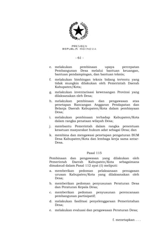 - 61 -
e. melakukan pembinaan upaya percepatan
Pembangunan Desa melalui bantuan keuangan,
bantuan pendampingan, dan bantuan teknis;
f. melakukan bimbingan teknis bidang tertentu yang
tidak mungkin dilakukan oleh Pemerintah Daerah
Kabupaten/Kota;
g. melakukan inventarisasi kewenangan Provinsi yang
dilaksanakan oleh Desa;
h. melakukan pembinaan dan pengawasan atas
penetapan Rancangan Anggaran Pendapatan dan
Belanja Daerah Kabupaten/Kota dalam pembiayaan
Desa;
i. melakukan pembinaan terhadap Kabupaten/Kota
dalam rangka penataan wilayah Desa;
j. membantu Pemerintah dalam rangka penentuan
kesatuan masyarakat hukum adat sebagai Desa; dan
k. membina dan mengawasi penetapan pengaturan BUM
Desa Kabupaten/Kota dan lembaga kerja sama antar-
Desa.
Pasal 115
Pembinaan dan pengawasan yang dilakukan oleh
Pemerintah Daerah Kabupaten/Kota sebagaimana
dimaksud dalam Pasal 112 ayat (1) meliputi:
a. memberikan pedoman pelaksanaan penugasan
urusan Kabupaten/Kota yang dilaksanakan oleh
Desa;
b. memberikan pedoman penyusunan Peraturan Desa
dan Peraturan Kepala Desa;
c. memberikan pedoman penyusunan perencanaan
pembangunan partisipatif;
d. melakukan fasilitasi penyelenggaraan Pemerintahan
Desa;
e. melakukan evaluasi dan pengawasan Peraturan Desa;
f. menetapkan . . .
 