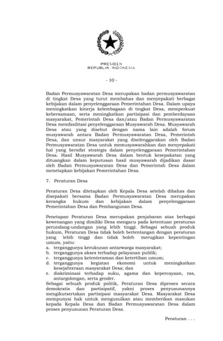 - 10 -
Badan Permusyawaratan Desa merupakan badan permusyawaratan
di tingkat Desa yang turut membahas dan menyepakati berbagai
kebijakan dalam penyelenggaraan Pemerintahan Desa. Dalam upaya
meningkatkan kinerja kelembagaan di tingkat Desa, memperkuat
kebersamaan, serta meningkatkan partisipasi dan pemberdayaan
masyarakat, Pemerintah Desa dan/atau Badan Permusyawaratan
Desa memfasilitasi penyelenggaraan Musyawarah Desa. Musyawarah
Desa atau yang disebut dengan nama lain adalah forum
musyawarah antara Badan Permusyawaratan Desa, Pemerintah
Desa, dan unsur masyarakat yang diselenggarakan oleh Badan
Permusyawaratan Desa untuk memusyawarahkan dan menyepakati
hal yang bersifat strategis dalam penyelenggaraan Pemerintahan
Desa. Hasil Musyawarah Desa dalam bentuk kesepakatan yang
dituangkan dalam keputusan hasil musyawarah dijadikan dasar
oleh Badan Permusyawaratan Desa dan Pemerintah Desa dalam
menetapkan kebijakan Pemerintahan Desa.
7. Peraturan Desa
Peraturan Desa ditetapkan oleh Kepala Desa setelah dibahas dan
disepakati bersama Badan Permusyawaratan Desa merupakan
kerangka hukum dan kebijakan dalam penyelenggaraan
Pemerintahan Desa dan Pembangunan Desa.
Penetapan Peraturan Desa merupakan penjabaran atas berbagai
kewenangan yang dimiliki Desa mengacu pada ketentuan peraturan
perundang-undangan yang lebih tinggi. Sebagai sebuah produk
hukum, Peraturan Desa tidak boleh bertentangan dengan peraturan
yang lebih tinggi dan tidak boleh merugikan kepentingan
umum, yaitu:
a. terganggunya kerukunan antarwarga masyarakat;
b. terganggunya akses terhadap pelayanan publik;
c. terganggunya ketenteraman dan ketertiban umum;
d. terganggunya kegiatan ekonomi untuk meningkatkan
kesejahteraan masyarakat Desa; dan
e. diskriminasi terhadap suku, agama dan kepercayaan, ras,
antargolongan, serta gender.
Sebagai sebuah produk politik, Peraturan Desa diproses secara
demokratis dan partisipatif, yakni proses penyusunannya
mengikutsertakan partisipasi masyarakat Desa. Masyarakat Desa
mempunyai hak untuk mengusulkan atau memberikan masukan
kepada Kepala Desa dan Badan Permusyawaratan Desa dalam
proses penyusunan Peraturan Desa.
Peraturan . . .
 