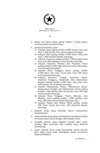 - 8 -
a. batas usia Desa induk paling sedikit 5 (lima) tahun
terhitung sejak pembentukan;
b. jumlah penduduk, yaitu:
1) wilayah Jawa paling sedikit 6.000 (enam ribu) jiwa
atau 1.200 (seribu dua ratus) kepala keluarga;
2) wilayah Bali paling sedikit 5.000 (lima ribu) jiwa
atau 1.000 (seribu) kepala keluarga;
3) wilayah Sumatera paling sedikit 4.000 (empat ribu)
jiwa atau 800 (delapan ratus) kepala keluarga;
4) wilayah Sulawesi Selatan dan Sulawesi Utara
paling sedikit 3.000 (tiga ribu) jiwa atau 600 (enam
ratus) kepala keluarga;
5) wilayah Nusa Tenggara Barat paling sedikit
2.500 (dua ribu lima ratus) jiwa atau 500 (lima
ratus) kepala keluarga;
6) wilayah Sulawesi Tengah, Sulawesi Barat,
Sulawesi Tenggara, Gorontalo, dan Kalimantan
Selatan paling sedikit 2.000 (dua ribu) jiwa atau
400 (empat ratus) kepala keluarga;
7) wilayah Kalimantan Timur, Kalimantan Barat,
Kalimantan Tengah, dan Kalimantan Utara paling
sedikit 1.500 (seribu lima ratus) jiwa atau 300 (tiga
ratus) kepala keluarga;
8) wilayah Nusa Tenggara Timur, Maluku, dan
Maluku Utara paling sedikit 1.000 (seribu) jiwa
atau 200 (dua ratus) kepala keluarga; dan
9) wilayah Papua dan Papua Barat paling sedikit
500 (lima ratus) jiwa atau 100 (seratus) kepala
keluarga.
c. wilayah kerja yang memiliki akses transportasi
antarwilayah;
d. sosial budaya yang dapat menciptakan kerukunan hidup
bermasyarakat sesuai dengan adat istiadat Desa;
e. memiliki potensi yang meliputi sumber daya alam,
sumber daya manusia, dan sumber daya ekonomi
pendukung;
f. batas wilayah Desa yang dinyatakan dalam bentuk
peta Desa yang telah ditetapkan dalam peraturan
Bupati/Walikota;
g. sarana . . .
 