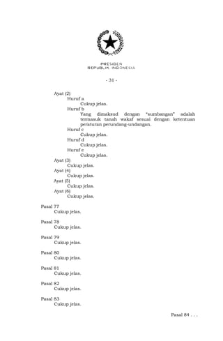 - 31 -
Ayat (2)
Huruf a
Cukup jelas.
Huruf b
Yang dimaksud dengan “sumbangan” adalah
termasuk tanah wakaf sesuai dengan ketentuan
peraturan perundang-undangan.
Huruf c
Cukup jelas.
Huruf d
Cukup jelas.
Huruf e
Cukup jelas.
Ayat (3)
Cukup jelas.
Ayat (4)
Cukup jelas.
Ayat (5)
Cukup jelas.
Ayat (6)
Cukup jelas.
Pasal 77
Cukup jelas.
Pasal 78
Cukup jelas.
Pasal 79
Cukup jelas.
Pasal 80
Cukup jelas.
Pasal 81
Cukup jelas.
Pasal 82
Cukup jelas.
Pasal 83
Cukup jelas.
Pasal 84 . . .
 