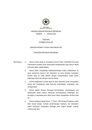 UNDANG-UNDANG REPUBLIK INDONESIA
NOMOR 7 TAHUN 2004
TENTANG
SUMBER DAYA AIR
DENGAN RAHMAT TUHAN YANG MAHA ESA
PRESIDEN REPUBLIK INDONESIA
Menimbang : a. bahwa sumber daya air merupakan karunia Tuhan Yang Maha Esa yang
memberikan manfaat untuk mewujudkan kesejahteraan bagi seluruh rakyat
Indonesia dalam segala bidang;
b. bahwa dalam menghadapi ketidakseimbangan antara ketersediaan air
yang cenderung menurun dan kebutuhan air yang semakin meningkat,
sumber daya air wajib dikelola dengan memperhatikan fungsi sosial,
lingkungan hidup dan ekonomi secara selaras;
c. bahwa pengelolaan sumber daya air perlu diarahkan untuk mewujudkan
sinergi dan keterpaduan yang harmonis antarwilayah, antarsektor, dan
antargenerasi;
d. bahwa sejalan dengan semangat demokratisasi, desentralisasi, dan
keterbukaan dalam tatanan kehidupan bermasyarakat, berbangsa, dan
bernegara, masyarakat perlu diberi peran dalam pengelolaan sumber daya
air;
e. bahwa Undang-undang Nomor 11 Tahun 1974 tentang Pengairan sudah
tidak sesuai dengan tuntutan perkembangan keadaan, dan perubahan
dalam kehidupan masyarakat sehingga perlu diganti dengan undang-
undang yang baru;
 