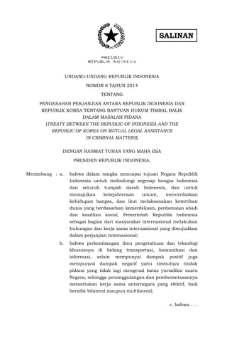 SALINAN
UNDANG-UNDANG REPUBLIK INDONESIA
NOMOR 8 TAHUN 2014
TENTANG
PENGESAHAN PERJANJIAN ANTARA REPUBLIK INDONESIA DAN
REPUBLIK KOREA TENTANG BANTUAN HUKUM TIMBAL BALIK
DALAM MASALAH PIDANA
(TREATY BETWEEN THE REPUBLIC OF INDONESIA AND THE
REPUBLIC OF KOREA ON MUTUAL LEGAL ASSISTANCE
IN CRIMINAL MATTERS)
DENGAN RAHMAT TUHAN YANG MAHA ESA
PRESIDEN REPUBLIK INDONESIA,
Menimbang : a. bahwa dalam rangka mencapai tujuan Negara Republik
Indonesia untuk melindungi segenap bangsa Indonesia
dan seluruh tumpah darah Indonesia, dan untuk
memajukan kesejahteraan umum, mencerdaskan
kehidupan bangsa, dan ikut melaksanakan ketertiban
dunia yang berdasarkan kemerdekaan, perdamaian abadi
dan keadilan sosial, Pemerintah Republik Indonesia
sebagai bagian dari masyarakat internasional melakukan
hubungan dan kerja sama internasional yang diwujudkan
dalam perjanjian internasional;
b. bahwa perkembangan ilmu pengetahuan dan teknologi
khususnya di bidang transportasi, komunikasi dan
informasi, selain mempunyai dampak positif juga
mempunyai dampak negatif yaitu timbulnya tindak
pidana yang tidak lagi mengenal batas yurisdiksi suatu
Negara, sehingga penanggulangan dan pemberantasannya
memerlukan kerja sama antarnegara yang efektif, baik
bersifat bilateral maupun multilateral;
c. bahwa . . .
 