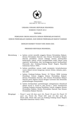 UNDANG-UNDANG REPUBLIK INDONESIA
NOMOR 8 TAHUN 2012
TENTANG
PEMILIHAN UMUM ANGGOTA DEWAN PERWAKILAN RAKYAT,
DEWAN PERWAKILAN DAERAH, DAN DEWAN PERWAKILAN RAKYAT DAERAH
DENGAN RAHMAT TUHAN YANG MAHA ESA
PRESIDEN REPUBLIK INDONESIA,
Menimbang : a. bahwa untuk memilih anggota Dewan Perwakilan Rakyat,
Dewan Perwakilan Daerah, dan Dewan Perwakilan Rakyat
Daerah pemilihan umum sebagai sarana perwujudan
kedaulatan rakyat untuk menghasilkan wakil rakyat yang
aspiratif, berkualitas, dan bertanggung jawab berdasarkan
Pancasila dan Undang-Undang Dasar Negara Republik
Indonesia Tahun 1945;
b. bahwa pemilihan umum wajib menjamin tersalurkannya
suara rakyat secara langsung, umum, bebas, rahasia, jujur,
dan adil;
c. bahwa Undang-Undang Nomor 10 Tahun 2008 tentang
Pemilihan Umum Anggota Dewan Perwakilan Rakyat,
Dewan Perwakilan Daerah, dan Dewan Perwakilan Rakyat
Daerah perlu diganti sesuai dengan tuntutan dan dinamika
perkembangan masyarakat;
d. bahwa berdasarkan pertimbangan sebagaimana dimaksud
dalam huruf a, huruf b, dan huruf c, perlu membentuk
Undang-Undang tentang Pemilihan Umum Anggota Dewan
Perwakilan Rakyat, Dewan Perwakilan Daerah, dan Dewan
Perwakilan Rakyat Daerah;
Mengingat : Pasal 1 ayat (2) dan ayat (3), Pasal 18 ayat (3), Pasal 19
ayat (1), Pasal 20, Pasal 22C ayat (1) dan ayat (2),
Pasal 22E, Pasal 24C ayat (1) Undang-Undang Dasar Negara
Republik Indonesia Tahun 1945;
Dengan . . .
 