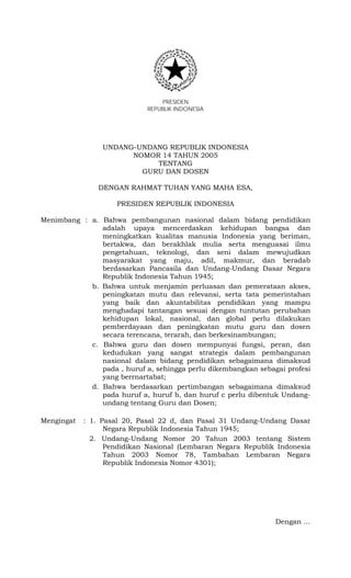 PRESIDEN
REPUBLIK INDONESIA
UNDANG-UNDANG REPUBLIK INDONESIA
NOMOR 14 TAHUN 2005
TENTANG
GURU DAN DOSEN
DENGAN RAHMAT TUHAN YANG MAHA ESA,
PRESIDEN REPUBLIK INDONESIA
Menimbang : a. Bahwa pembangunan nasional dalam bidang pendidikan
adalah upaya mencerdaskan kehidupan bangsa dan
meningkatkan kualitas manusia Indonesia yang beriman,
bertakwa, dan berakhlak mulia serta menguasai ilmu
pengetahuan, teknologi, dan seni dalam mewujudkan
masyarakat yang maju, adil, makmur, dan beradab
berdasarkan Pancasila dan Undang-Undang Dasar Negara
Republik Indonesia Tahun 1945;
b. Bahwa untuk menjamin perluasan dan pemerataan akses,
peningkatan mutu dan relevansi, serta tata pemerintahan
yang baik dan akuntabilitas pendidikan yang mampu
menghadapi tantangan sesuai dengan tuntutan perubahan
kehidupan lokal, nasional, dan global perlu dilakukan
pemberdayaan dan peningkatan mutu guru dan dosen
secara terencana, terarah, dan berkesinambungan;
c. Bahwa guru dan dosen mempunyai fungsi, peran, dan
kedudukan yang sangat strategis dalam pembangunan
nasional dalam bidang pendidikan sebagaimana dimaksud
pada , huruf a, sehingga perlu dikembangkan sebagai profesi
yang berrnartabat;
d. Bahwa berdasarkan pertimbangan sebagaimana dimaksud
pada huruf a, huruf b, dan huruf c perlu dibentuk Undang-
undang tentang Guru dan Dosen;
Mengingat : 1. Pasal 20, Pasal 22 d, dan Pasal 31 Undang-Undang Dasar
Negara Republik Indonesia Tahun 1945;
2. Undang-Undang Nomor 20 Tahun 2003 tentang Sistem
Pendidikan Nasional (Lembaran Negara Republik Indonesia
Tahun 2003 Nomor 78, Tambahan Lembaran Negara
Republik Indonesia Nomor 4301);
Dengan …
 