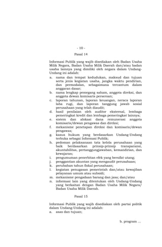 - 10 -
Pasal 14
Informasi Publik yang wajib disediakan oleh Badan Usaha
Milik Negara, Badan Usaha Milik Daerah dan/atau badan
usaha lainnya yang dimiliki oleh negara dalam Undang-
Undang ini adalah:
a. nama dan tempat kedudukan, maksud dan tujuan
serta jenis kegiatan usaha, jangka waktu pendirian,
dan permodalan, sebagaimana tercantum dalam
anggaran dasar;
b. nama lengkap pemegang saham, anggota direksi, dan
anggota dewan komisaris perseroan;
c. laporan tahunan, laporan keuangan, neraca laporan
laba rugi, dan laporan tanggung jawab sosial
perusahaan yang telah diaudit;
d. hasil penilaian oleh auditor eksternal, lembaga
pemeringkat kredit dan lembaga pemeringkat lainnya;
e. sistem dan alokasi dana remunerasi anggota
komisaris/dewan pengawas dan direksi;
f. mekanisme penetapan direksi dan komisaris/dewan
pengawas;
g. kasus hukum yang berdasarkan Undang-Undang
terbuka sebagai Informasi Publik;
h. pedoman pelaksanaan tata kelola perusahaan yang
baik berdasarkan prinsip-prinsip transparansi,
akuntabilitas, pertanggungjawaban, kemandirian, dan
kewajaran;
i. pengumuman penerbitan efek yang bersifat utang;
j. penggantian akuntan yang mengaudit perusahaan;
k. perubahan tahun fiskal perusahaan;
l. kegiatan penugasan pemerintah dan/atau kewajiban
pelayanan umum atau subsidi;
m. mekanisme pengadaan barang dan jasa; dan/atau
n. informasi lain yang ditentukan oleh Undang-Undang
yang berkaitan dengan Badan Usaha Milik Negara/
Badan Usaha Milik Daerah.
Pasal 15
Informasi Publik yang wajib disediakan oleh partai politik
dalam Undang-Undang ini adalah:
a. asas dan tujuan;
b. program …
 