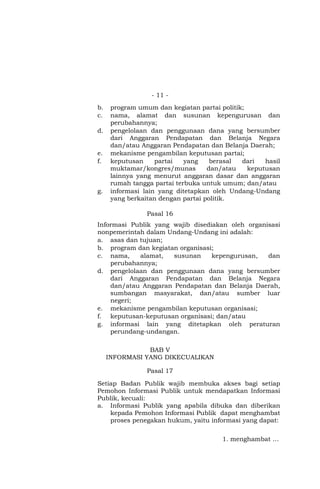 - 11 -
b. program umum dan kegiatan partai politik;
c. nama, alamat dan susunan kepengurusan dan
perubahannya;
d. pengelolaan dan penggunaan dana yang bersumber
dari Anggaran Pendapatan dan Belanja Negara
dan/atau Anggaran Pendapatan dan Belanja Daerah;
e. mekanisme pengambilan keputusan partai;
f. keputusan partai yang berasal dari hasil
muktamar/kongres/munas dan/atau keputusan
lainnya yang menurut anggaran dasar dan anggaran
rumah tangga partai terbuka untuk umum; dan/atau
g. informasi lain yang ditetapkan oleh Undang-Undang
yang berkaitan dengan partai politik.
Pasal 16
Informasi Publik yang wajib disediakan oleh organisasi
nonpemerintah dalam Undang-Undang ini adalah:
a. asas dan tujuan;
b. program dan kegiatan organisasi;
c. nama, alamat, susunan kepengurusan, dan
perubahannya;
d. pengelolaan dan penggunaan dana yang bersumber
dari Anggaran Pendapatan dan Belanja Negara
dan/atau Anggaran Pendapatan dan Belanja Daerah,
sumbangan masyarakat, dan/atau sumber luar
negeri;
e. mekanisme pengambilan keputusan organisasi;
f. keputusan-keputusan organisasi; dan/atau
g. informasi lain yang ditetapkan oleh peraturan
perundang-undangan.
BAB V
INFORMASI YANG DIKECUALIKAN
Pasal 17
Setiap Badan Publik wajib membuka akses bagi setiap
Pemohon Informasi Publik untuk mendapatkan Informasi
Publik, kecuali:
a. Informasi Publik yang apabila dibuka dan diberikan
kepada Pemohon Informasi Publik dapat menghambat
proses penegakan hukum, yaitu informasi yang dapat:
1. menghambat …
 