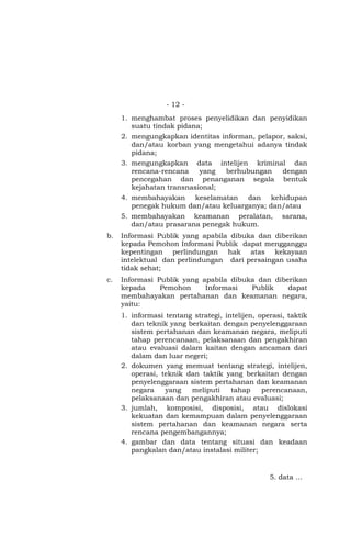 - 12 -
1. menghambat proses penyelidikan dan penyidikan
suatu tindak pidana;
2. mengungkapkan identitas informan, pelapor, saksi,
dan/atau korban yang mengetahui adanya tindak
pidana;
3. mengungkapkan data intelijen kriminal dan
rencana-rencana yang berhubungan dengan
pencegahan dan penanganan segala bentuk
kejahatan transnasional;
4. membahayakan keselamatan dan kehidupan
penegak hukum dan/atau keluarganya; dan/atau
5. membahayakan keamanan peralatan, sarana,
dan/atau prasarana penegak hukum.
b. Informasi Publik yang apabila dibuka dan diberikan
kepada Pemohon Informasi Publik dapat mengganggu
kepentingan perlindungan hak atas kekayaan
intelektual dan perlindungan dari persaingan usaha
tidak sehat;
c. Informasi Publik yang apabila dibuka dan diberikan
kepada Pemohon Informasi Publik dapat
membahayakan pertahanan dan keamanan negara,
yaitu:
1. informasi tentang strategi, intelijen, operasi, taktik
dan teknik yang berkaitan dengan penyelenggaraan
sistem pertahanan dan keamanan negara, meliputi
tahap perencanaan, pelaksanaan dan pengakhiran
atau evaluasi dalam kaitan dengan ancaman dari
dalam dan luar negeri;
2. dokumen yang memuat tentang strategi, intelijen,
operasi, teknik dan taktik yang berkaitan dengan
penyelenggaraan sistem pertahanan dan keamanan
negara yang meliputi tahap perencanaan,
pelaksanaan dan pengakhiran atau evaluasi;
3. jumlah, komposisi, disposisi, atau dislokasi
kekuatan dan kemampuan dalam penyelenggaraan
sistem pertahanan dan keamanan negara serta
rencana pengembangannya;
4. gambar dan data tentang situasi dan keadaan
pangkalan dan/atau instalasi militer;
5. data …
 
