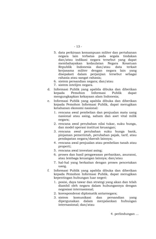 - 13 -
5. data perkiraan kemampuan militer dan pertahanan
negara lain terbatas pada segala tindakan
dan/atau indikasi negara tersebut yang dapat
membahayakan kedaulatan Negara Kesatuan
Republik Indonesia dan/atau data terkait
kerjasama militer dengan negara lain yang
disepakati dalam perjanjian tersebut sebagai
rahasia atau sangat rahasia;
6. sistem persandian negara; dan/atau
7. sistem intelijen negara.
d. Informasi Publik yang apabila dibuka dan diberikan
kepada Pemohon Informasi Publik dapat
mengungkapkan kekayaan alam Indonesia;
e. Informasi Publik yang apabila dibuka dan diberikan
kepada Pemohon Informasi Publik, dapat merugikan
ketahanan ekonomi nasional:
1. rencana awal pembelian dan penjualan mata uang
nasional atau asing, saham dan aset vital milik
negara;
2. rencana awal perubahan nilai tukar, suku bunga,
dan model operasi institusi keuangan;
3. rencana awal perubahan suku bunga bank,
pinjaman pemerintah, perubahan pajak, tarif, atau
pendapatan negara/daerah lainnya;
4. rencana awal penjualan atau pembelian tanah atau
properti;
5. rencana awal investasi asing;
6. proses dan hasil pengawasan perbankan, asuransi,
atau lembaga keuangan lainnya; dan/atau
7. hal-hal yang berkaitan dengan proses pencetakan
uang.
f. Informasi Publik yang apabila dibuka dan diberikan
kepada Pemohon Informasi Publik, dapat merugikan
kepentingan hubungan luar negeri:
1. posisi, daya tawar dan strategi yang akan dan telah
diambil oleh negara dalam hubungannya dengan
negosiasi internasional;
2. korespondensi diplomatik antarnegara;
3. sistem komunikasi dan persandian yang
dipergunakan dalam menjalankan hubungan
internasional; dan/atau
4. perlindungan …
 