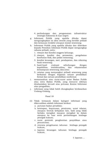- 14 -
4. perlindungan dan pengamanan infrastruktur
strategis Indonesia di luar negeri.
g. Informasi Publik yang apabila dibuka dapat
mengungkapkan isi akta otentik yang bersifat pribadi
dan kemauan terakhir ataupun wasiat seseorang;
h. Informasi Publik yang apabila dibuka dan diberikan
kepada Pemohon Informasi Publik dapat mengungkap
rahasia pribadi, yaitu:
1. riwayat dan kondisi anggota keluarga;
2. riwayat, kondisi dan perawatan, pengobatan
kesehatan fisik, dan psikis seseorang;
3. kondisi keuangan, aset, pendapatan, dan rekening
bank seseorang;
4. hasil-hasil evaluasi sehubungan dengan
kapabilitas, intelektualitas, dan rekomendasi
kemampuan seseorang; dan/atau
5. catatan yang menyangkut pribadi seseorang yang
berkaitan dengan kegiatan satuan pendidikan
formal dan satuan pendidikan nonformal.
i. memorandum atau surat-surat antar Badan Publik
atau intra Badan Publik, yang menurut sifatnya
dirahasiakan kecuali atas putusan Komisi Informasi
atau pengadilan;
j. informasi yang tidak boleh diungkapkan berdasarkan
Undang-Undang.
Pasal 18
(1) Tidak termasuk dalam kategori informasi yang
dikecualikan adalah informasi berikut:
a. putusan badan peradilan;
b. ketetapan, keputusan, peraturan, surat edaran,
ataupun bentuk kebijakan lain, baik yang tidak
berlaku mengikat maupun mengikat ke dalam
ataupun ke luar serta pertimbangan lembaga
penegak hukum;
c. surat perintah penghentian penyidikan atau
penuntutan;
d. rencana pengeluaran tahunan lembaga penegak
hukum;
e. laporan keuangan tahunan lembaga penegak
hukum;
f. laporan …
 