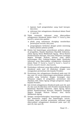 - 15 -
f. laporan hasil pengembalian uang hasil korupsi;
dan/atau
g. informasi lain sebagaimana dimaksud dalam Pasal
11 ayat (2).
(2) Tidak termasuk informasi yang dikecualikan
sebagaimana dimaksud dalam Pasal 17 huruf g dan
huruf h, antara lain apabila :
a. pihak yang rahasianya diungkap memberikan
persetujuan tertulis; dan/atau
b. pengungkapan berkaitan dengan posisi seseorang
dalam jabatan-jabatan publik.
(3) Dalam hal kepentingan pemeriksaan perkara pidana
di pengadilan, Kepala Kepolisian Republik Indonesia,
Jaksa Agung, Ketua Mahkamah Agung, Ketua Komisi
Pemberantasan Korupsi, dan/atau Pimpinan Lembaga
Negara Penegak Hukum lainnya yang diberi
kewenangan oleh Undang-Undang dapat membuka
informasi yang dikecualikan sebagaimana dimaksud
dalam Pasal 17 huruf a, huruf b, huruf c, huruf d,
huruf e, huruf f, huruf i, dan huruf j.
(4) Pembukaan informasi yang dikecualikan sebagaimana
dimaksud pada ayat (3) dilakukan dengan cara
mengajukan permintaan izin kepada Presiden.
(5) Permintaan izin sebagaimana dimaksud pada ayat (3)
dan ayat (4) untuk kepentingan pemeriksaan perkara
perdata yang berkaitan dengan keuangan atau
kekayaan negara di pengadilan, permintaan izin
diajukan oleh Jaksa Agung sebagai pengacara negara
kepada Presiden.
(6) Izin tertulis sebagaimana dimaksud pada ayat (3), ayat
(4), dan ayat (5) diberikan oleh Presiden kepada Kepala
Kepolisian Republik Indonesia, Jaksa Agung, Ketua
Komisi Pemberantasan Korupsi, Pimpinan Lembaga
Negara Penegak Hukum lainnya, atau Ketua
Mahkamah Agung.
(7) Dengan mempertimbangkan kepentingan pertahanan
dan keamanan negara dan kepentingan umum,
Presiden dapat menolak permintaan informasi yang
dikecualikan sebagaimana dimaksud pada ayat (3),
ayat (4), dan ayat (5).
Pasal 19 …
 
