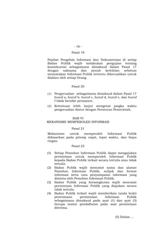 - 16 -
Pasal 19
Pejabat Pengelola Informasi dan Dokumentasi di setiap
Badan Publik wajib melakukan pengujian tentang
konsekuensi sebagaimana dimaksud dalam Pasal 17
dengan saksama dan penuh ketelitian sebelum
menyatakan Informasi Publik tertentu dikecualikan untuk
diakses oleh setiap Orang.
Pasal 20
(1) Pengecualian sebagaimana dimaksud dalam Pasal 17
huruf a, huruf b, huruf c, huruf d, huruf e, dan huruf
f tidak bersifat permanen.
(2) Ketentuan lebih lanjut mengenai jangka waktu
pengecualian diatur dengan Peraturan Pemerintah.
BAB VI
MEKANISME MEMPEROLEH INFORMASI
Pasal 21
Mekanisme untuk memperoleh Informasi Publik
didasarkan pada prinsip cepat, tepat waktu, dan biaya
ringan.
Pasal 22
(1) Setiap Pemohon Informasi Publik dapat mengajukan
permintaan untuk memperoleh Informasi Publik
kepada Badan Publik terkait secara tertulis atau tidak
tertulis.
(2) Badan Publik wajib mencatat nama dan alamat
Pemohon Informasi Publik, subjek dan format
informasi serta cara penyampaian informasi yang
diminta oleh Pemohon Informasi Publik.
(3) Badan Publik yang bersangkutan wajib mencatat
permintaan Informasi Publik yang diajukan secara
tidak tertulis.
(4) Badan Publik terkait wajib memberikan tanda bukti
penerimaan permintaan Informasi Publik
sebagaimana dimaksud pada ayat (1) dan ayat (3)
berupa nomor pendaftaran pada saat permintaan
diterima.
(5) Dalam …
 