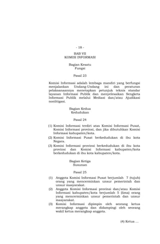 - 18 -
BAB VII
KOMISI INFORMASI
Bagian Kesatu
Fungsi
Pasal 23
Komisi Informasi adalah lembaga mandiri yang berfungsi
menjalankan Undang-Undang ini dan peraturan
pelaksanaannya menetapkan petunjuk teknis standar
layanan Informasi Publik dan menyelesaikan Sengketa
Informasi Publik melalui Mediasi dan/atau Ajudikasi
nonlitigasi.
Bagian Kedua
Kedudukan
Pasal 24
(1) Komisi Informasi terdiri atas Komisi Informasi Pusat,
Komisi Informasi provinsi, dan jika dibutuhkan Komisi
Informasi kabupaten/kota.
(2) Komisi Informasi Pusat berkedudukan di ibu kota
Negara.
(3) Komisi Informasi provinsi berkedudukan di ibu kota
provinsi dan Komisi Informasi kabupaten/kota
berkedudukan di ibu kota kabupaten/kota.
Bagian Ketiga
Susunan
Pasal 25
(1) Anggota Komisi Informasi Pusat berjumlah 7 (tujuh)
orang yang mencerminkan unsur pemerintah dan
unsur masyarakat.
(2) Anggota Komisi Informasi provinsi dan/atau Komisi
Informasi kabupaten/kota berjumlah 5 (lima) orang
yang mencerminkan unsur pemerintah dan unsur
masyarakat.
(3) Komisi Informasi dipimpin oleh seorang ketua
merangkap anggota dan didampingi oleh seorang
wakil ketua merangkap anggota.
(4) Ketua …
 