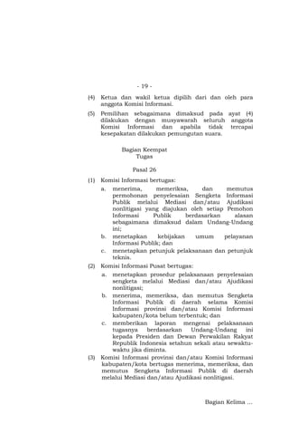 - 19 -
(4) Ketua dan wakil ketua dipilih dari dan oleh para
anggota Komisi Informasi.
(5) Pemilihan sebagaimana dimaksud pada ayat (4)
dilakukan dengan musyawarah seluruh anggota
Komisi Informasi dan apabila tidak tercapai
kesepakatan dilakukan pemungutan suara.
Bagian Keempat
Tugas
Pasal 26
(1) Komisi Informasi bertugas:
a. menerima, memeriksa, dan memutus
permohonan penyelesaian Sengketa Informasi
Publik melalui Mediasi dan/atau Ajudikasi
nonlitigasi yang diajukan oleh setiap Pemohon
Informasi Publik berdasarkan alasan
sebagaimana dimaksud dalam Undang-Undang
ini;
b. menetapkan kebijakan umum pelayanan
Informasi Publik; dan
c. menetapkan petunjuk pelaksanaan dan petunjuk
teknis.
(2) Komisi Informasi Pusat bertugas:
a. menetapkan prosedur pelaksanaan penyelesaian
sengketa melalui Mediasi dan/atau Ajudikasi
nonlitigasi;
b. menerima, memeriksa, dan memutus Sengketa
Informasi Publik di daerah selama Komisi
Informasi provinsi dan/atau Komisi Informasi
kabupaten/kota belum terbentuk; dan
c. memberikan laporan mengenai pelaksanaan
tugasnya berdasarkan Undang-Undang ini
kepada Presiden dan Dewan Perwakilan Rakyat
Republik Indonesia setahun sekali atau sewaktu-
waktu jika diminta.
(3) Komisi Informasi provinsi dan/atau Komisi Informasi
kabupaten/kota bertugas menerima, memeriksa, dan
memutus Sengketa Informasi Publik di daerah
melalui Mediasi dan/atau Ajudikasi nonlitigasi.
Bagian Kelima …
 