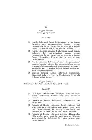 - 21 -
Bagian Keenam
Pertanggungjawaban
Pasal 28
(1) Komisi Informasi Pusat bertanggung jawab kepada
Presiden dan menyampaikan laporan tentang
pelaksanaan fungsi, tugas, dan wewenangnya kepada
Dewan Perwakilan Rakyat Republik Indonesia.
(2) Komisi Informasi provinsi bertanggung jawab kepada
gubernur dan menyampaikan laporan tentang
pelaksanaan fungsi, tugas, dan wewenangnya kepada
Dewan Perwakilan Rakyat Daerah provinsi yang
bersangkutan.
(3) Komisi Informasi kabupaten/kota bertanggung jawab
kepada bupati/walikota dan menyampaikan laporan
tentang pelaksanaan fungsi, tugas, dan wewenangnya
kepada Dewan Perwakilan Rakyat Daerah kabupaten/
kota yang bersangkutan.
(4) Laporan lengkap Komisi Informasi sebagaimana
dimaksud pada ayat (1), ayat (2), dan ayat (3) bersifat
terbuka untuk umum.
Bagian Ketujuh
Sekretariat dan Penatakelolaan Komisi Informasi
Pasal 29
(1) Dukungan administratif, keuangan, dan tata kelola
Komisi Informasi dilaksanakan oleh sekretariat
komisi.
(2) Sekretariat Komisi Informasi dilaksanakan oleh
Pemerintah.
(3) Sekretariat Komisi Informasi Pusat dipimpin oleh
sekretaris yang ditetapkan oleh Menteri yang tugas
dan wewenangnya di bidang komunikasi dan
informatika berdasarkan usulan Komisi Informasi.
(4) Sekretariat Komisi Informasi provinsi dilaksanakan
oleh pejabat yang tugas dan wewenangnya di bidang
komunikasi dan informasi di tingkat provinsi yang
bersangkutan.
(5) Sekretariat …
 