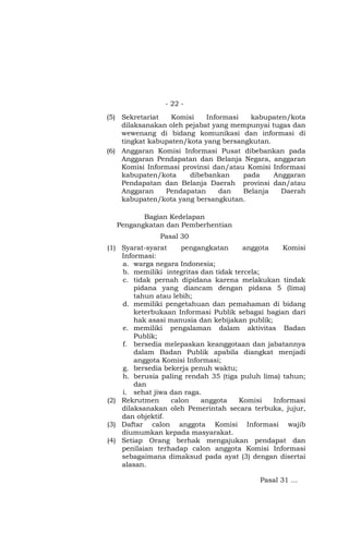 - 22 -
(5) Sekretariat Komisi Informasi kabupaten/kota
dilaksanakan oleh pejabat yang mempunyai tugas dan
wewenang di bidang komunikasi dan informasi di
tingkat kabupaten/kota yang bersangkutan.
(6) Anggaran Komisi Informasi Pusat dibebankan pada
Anggaran Pendapatan dan Belanja Negara, anggaran
Komisi Informasi provinsi dan/atau Komisi Informasi
kabupaten/kota dibebankan pada Anggaran
Pendapatan dan Belanja Daerah provinsi dan/atau
Anggaran Pendapatan dan Belanja Daerah
kabupaten/kota yang bersangkutan.
Bagian Kedelapan
Pengangkatan dan Pemberhentian
Pasal 30
(1) Syarat-syarat pengangkatan anggota Komisi
Informasi:
a. warga negara Indonesia;
b. memiliki integritas dan tidak tercela;
c. tidak pernah dipidana karena melakukan tindak
pidana yang diancam dengan pidana 5 (lima)
tahun atau lebih;
d. memiliki pengetahuan dan pemahaman di bidang
keterbukaan Informasi Publik sebagai bagian dari
hak asasi manusia dan kebijakan publik;
e. memiliki pengalaman dalam aktivitas Badan
Publik;
f. bersedia melepaskan keanggotaan dan jabatannya
dalam Badan Publik apabila diangkat menjadi
anggota Komisi Informasi;
g. bersedia bekerja penuh waktu;
h. berusia paling rendah 35 (tiga puluh lima) tahun;
dan
i. sehat jiwa dan raga.
(2) Rekrutmen calon anggota Komisi Informasi
dilaksanakan oleh Pemerintah secara terbuka, jujur,
dan objektif.
(3) Daftar calon anggota Komisi Informasi wajib
diumumkan kepada masyarakat.
(4) Setiap Orang berhak mengajukan pendapat dan
penilaian terhadap calon anggota Komisi Informasi
sebagaimana dimaksud pada ayat (3) dengan disertai
alasan.
Pasal 31 …
 