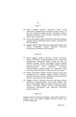 - 23 -
Pasal 31
(1) Calon anggota Komisi Informasi Pusat hasil
rekrutmen sebagaimana dimaksud dalam Pasal 30
ayat (2) diajukan kepada Dewan Perwakilan Rakyat
Republik Indonesia oleh Presiden sejumlah 21 (dua
puluh satu) orang calon.
(2) Dewan Perwakilan Rakyat Republik Indonesia memilih
anggota Komisi Informasi Pusat melalui uji kepatutan
dan kelayakan.
(3) Anggota Komisi Informasi Pusat yang telah dipilih oleh
Dewan Perwakilan Rakyat Republik Indonesia
selanjutnya ditetapkan oleh Presiden.
Pasal 32
(1) Calon anggota Komisi Informasi provinsi dan/atau
Komisi Informasi kabupaten/kota hasil rekrutmen
sebagaimana dimaksud dalam Pasal 30 ayat (2)
diajukan kepada Dewan Perwakilan Rakyat Daerah
provinsi dan/atau Dewan Perwakilan Rakyat Daerah
kabupaten/kota oleh gubernur dan/atau
bupati/walikota paling sedikit 10 (sepuluh) orang
calon dan paling banyak 15 (lima belas) orang calon.
(2) Dewan Perwakilan Rakyat Daerah provinsi dan/atau
kabupaten/kota memilih anggota Komisi Informasi
provinsi dan/atau Komisi Informasi kabupaten/kota
melalui uji kepatutan dan kelayakan.
(3) Anggota Komisi Informasi provinsi dan/atau Komisi
Informasi kabupaten/kota yang telah dipilih oleh
Dewan Perwakilan Rakyat Daerah provinsi dan/atau
Dewan Perwakilan Rakyat Daerah kabupaten/kota
selanjutnya ditetapkan oleh gubernur dan/atau
bupati/walikota.
Pasal 33
Anggota Komisi Informasi diangkat untuk masa jabatan 4
(empat) tahun dan dapat diangkat kembali untuk satu
periode berikutnya.
Pasal 34 …
 