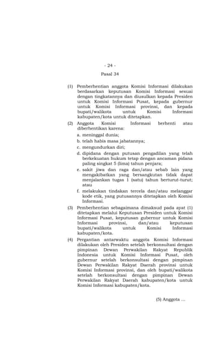 - 24 -
Pasal 34
(1) Pemberhentian anggota Komisi Informasi dilakukan
berdasarkan keputusan Komisi Informasi sesuai
dengan tingkatannya dan diusulkan kepada Presiden
untuk Komisi Informasi Pusat, kepada gubernur
untuk Komisi Informasi provinsi, dan kepada
bupati/walikota untuk Komisi Informasi
kabupaten/kota untuk ditetapkan.
(2) Anggota Komisi Informasi berhenti atau
diberhentikan karena:
a. meninggal dunia;
b. telah habis masa jabatannya;
c. mengundurkan diri;
d. dipidana dengan putusan pengadilan yang telah
berkekuatan hukum tetap dengan ancaman pidana
paling singkat 5 (lima) tahun penjara;
e. sakit jiwa dan raga dan/atau sebab lain yang
mengakibatkan yang bersangkutan tidak dapat
menjalankan tugas 1 (satu) tahun berturut-turut;
atau
f. melakukan tindakan tercela dan/atau melanggar
kode etik, yang putusannya ditetapkan oleh Komisi
Informasi.
(3) Pemberhentian sebagaimana dimaksud pada ayat (1)
ditetapkan melalui Keputusan Presiden untuk Komisi
Informasi Pusat, keputusan gubernur untuk Komisi
Informasi provinsi, dan/atau keputusan
bupati/walikota untuk Komisi Informasi
kabupaten/kota.
(4) Pergantian antarwaktu anggota Komisi Informasi
dilakukan oleh Presiden setelah berkonsultasi dengan
pimpinan Dewan Perwakilan Rakyat Republik
Indonesia untuk Komisi Informasi Pusat, oleh
gubernur setelah berkonsultasi dengan pimpinan
Dewan Perwakilan Rakyat Daerah provinsi untuk
Komisi Informasi provinsi, dan oleh bupati/walikota
setelah berkonsultasi dengan pimpinan Dewan
Perwakilan Rakyat Daerah kabupaten/kota untuk
Komisi Informasi kabupaten/kota.
(5) Anggota …
 