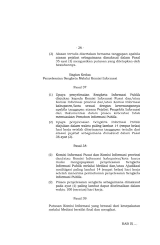 - 26 -
(3) Alasan tertulis disertakan bersama tanggapan apabila
atasan pejabat sebagaimana dimaksud dalam Pasal
35 ayat (1) menguatkan putusan yang ditetapkan oleh
bawahannya.
Bagian Kedua
Penyelesaian Sengketa Melalui Komisi Informasi
Pasal 37
(1) Upaya penyelesaian Sengketa Informasi Publik
diajukan kepada Komisi Informasi Pusat dan/atau
Komisi Informasi provinsi dan/atau Komisi Informasi
kabupaten/kota sesuai dengan kewenangannya
apabila tanggapan atasan Pejabat Pengelola Informasi
dan Dokumentasi dalam proses keberatan tidak
memuaskan Pemohon Informasi Publik.
(2) Upaya penyelesaian Sengketa Informasi Publik
diajukan dalam waktu paling lambat 14 (empat belas)
hari kerja setelah diterimanya tanggapan tertulis dari
atasan pejabat sebagaimana dimaksud dalam Pasal
36 ayat (2).
Pasal 38
(1) Komisi Informasi Pusat dan Komisi Informasi provinsi
dan/atau Komisi Informasi kabupaten/kota harus
mulai mengupayakan penyelesaian Sengketa
Informasi Publik melalui Mediasi dan/atau Ajudikasi
nonlitigasi paling lambat 14 (empat belas) hari kerja
setelah menerima permohonan penyelesaian Sengketa
Informasi Publik.
(2) Proses penyelesaian sengketa sebagaimana dimaksud
pada ayat (1) paling lambat dapat diselesaikan dalam
waktu 100 (seratus) hari kerja.
Pasal 39
Putusan Komisi Informasi yang berasal dari kesepakatan
melalui Mediasi bersifat final dan mengikat.
BAB IX …
 