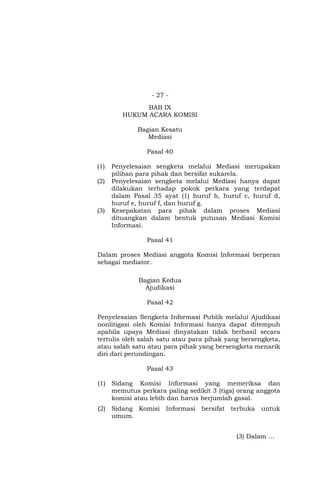 - 27 -
BAB IX
HUKUM ACARA KOMISI
Bagian Kesatu
Mediasi
Pasal 40
(1) Penyelesaian sengketa melalui Mediasi merupakan
pilihan para pihak dan bersifat sukarela.
(2) Penyelesaian sengketa melalui Mediasi hanya dapat
dilakukan terhadap pokok perkara yang terdapat
dalam Pasal 35 ayat (1) huruf b, huruf c, huruf d,
huruf e, huruf f, dan huruf g.
(3) Kesepakatan para pihak dalam proses Mediasi
dituangkan dalam bentuk putusan Mediasi Komisi
Informasi.
Pasal 41
Dalam proses Mediasi anggota Komisi Informasi berperan
sebagai mediator.
Bagian Kedua
Ajudikasi
Pasal 42
Penyelesaian Sengketa Informasi Publik melalui Ajudikasi
nonlitigasi oleh Komisi Informasi hanya dapat ditempuh
apabila upaya Mediasi dinyatakan tidak berhasil secara
tertulis oleh salah satu atau para pihak yang bersengketa,
atau salah satu atau para pihak yang bersengketa menarik
diri dari perundingan.
Pasal 43
(1) Sidang Komisi Informasi yang memeriksa dan
memutus perkara paling sedikit 3 (tiga) orang anggota
komisi atau lebih dan harus berjumlah gasal.
(2) Sidang Komisi Informasi bersifat terbuka untuk
umum.
(3) Dalam …
 