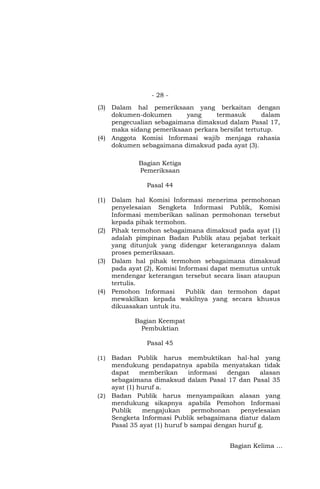 - 28 -
(3) Dalam hal pemeriksaan yang berkaitan dengan
dokumen-dokumen yang termasuk dalam
pengecualian sebagaimana dimaksud dalam Pasal 17,
maka sidang pemeriksaan perkara bersifat tertutup.
(4) Anggota Komisi Informasi wajib menjaga rahasia
dokumen sebagaimana dimaksud pada ayat (3).
Bagian Ketiga
Pemeriksaan
Pasal 44
(1) Dalam hal Komisi Informasi menerima permohonan
penyelesaian Sengketa Informasi Publik, Komisi
Informasi memberikan salinan permohonan tersebut
kepada pihak termohon.
(2) Pihak termohon sebagaimana dimaksud pada ayat (1)
adalah pimpinan Badan Publik atau pejabat terkait
yang ditunjuk yang didengar keterangannya dalam
proses pemeriksaan.
(3) Dalam hal pihak termohon sebagaimana dimaksud
pada ayat (2), Komisi Informasi dapat memutus untuk
mendengar keterangan tersebut secara lisan ataupun
tertulis.
(4) Pemohon Informasi Publik dan termohon dapat
mewakilkan kepada wakilnya yang secara khusus
dikuasakan untuk itu.
Bagian Keempat
Pembuktian
Pasal 45
(1) Badan Publik harus membuktikan hal-hal yang
mendukung pendapatnya apabila menyatakan tidak
dapat memberikan informasi dengan alasan
sebagaimana dimaksud dalam Pasal 17 dan Pasal 35
ayat (1) huruf a.
(2) Badan Publik harus menyampaikan alasan yang
mendukung sikapnya apabila Pemohon Informasi
Publik mengajukan permohonan penyelesaian
Sengketa Informasi Publik sebagaimana diatur dalam
Pasal 35 ayat (1) huruf b sampai dengan huruf g.
Bagian Kelima …
 