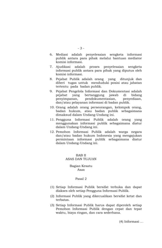 - 3 -
6. Mediasi adalah penyelesaian sengketa informasi
publik antara para pihak melalui bantuan mediator
komisi informasi.
7. Ajudikasi adalah proses penyelesaian sengketa
informasi publik antara para pihak yang diputus oleh
komisi informasi.
8. Pejabat Publik adalah orang yang ditunjuk dan
diberi tugas untuk menduduki posisi atau jabatan
tertentu pada badan publik.
9. Pejabat Pengelola Informasi dan Dokumentasi adalah
pejabat yang bertanggung jawab di bidang
penyimpanan, pendokumentasian, penyediaan,
dan/atau pelayanan informasi di badan publik.
10. Orang adalah orang perseorangan, kelompok orang,
badan hukum, atau badan publik sebagaimana
dimaksud dalam Undang-Undang ini.
11. Pengguna Informasi Publik adalah orang yang
menggunakan informasi publik sebagaimana diatur
dalam Undang-Undang ini.
12. Pemohon Informasi Publik adalah warga negara
dan/atau badan hukum Indonesia yang mengajukan
permintaan informasi publik sebagaimana diatur
dalam Undang-Undang ini.
BAB II
ASAS DAN TUJUAN
Bagian Kesatu
Asas
Pasal 2
(1) Setiap Informasi Publik bersifat terbuka dan dapat
diakses oleh setiap Pengguna Informasi Publik.
(2) Informasi Publik yang dikecualikan bersifat ketat dan
terbatas.
(3) Setiap Informasi Publik harus dapat diperoleh setiap
Pemohon Informasi Publik dengan cepat dan tepat
waktu, biaya ringan, dan cara sederhana.
(4) Informasi …
 