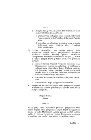 - 31 -
b. menguatkan putusan Komisi Informasi dan/atau
memerintahkan Badan Publik:
1. memberikan sebagian atau seluruh informasi
yang diminta oleh Pemohon Informasi Publik;
atau
2. menolak memberikan sebagian atau seluruh
informasi yang diminta oleh Pemohon
Informasi Publik.
(2) Putusan pengadilan tata usaha negara atau
pengadilan negeri dalam penyelesaian Sengketa
Informasi Publik tentang pokok keberatan
sebagaimana dimaksud dalam Pasal 35 ayat (1) huruf
b sampai dengan huruf g berisi salah satu perintah
berikut:
a. memerintahkan Pejabat Pengelola Informasi dan
Dokumentasi untuk menjalankan kewajibannya
sebagaimana ditentukan dalam Undang-Undang
ini dan/atau memerintahkan untuk memenuhi
jangka waktu pemberian informasi sebagaimana
diatur dalam Undang-Undang ini;
b. menolak permohonan Pemohon Informasi Publik;
atau
c. memutuskan biaya penggandaan informasi.
b. Pengadilan tata usaha negara atau pengadilan negeri
memberikan salinan putusannya kepada para pihak
yang bersengketa.
Bagian Kedua
Kasasi
Pasal 50
Pihak yang tidak menerima putusan pengadilan tata
usaha negara atau pengadilan negeri dapat mengajukan
kasasi kepada Mahkamah Agung paling lambat dalam
waktu 14 (empat belas) hari sejak diterimanya putusan
pengadilan tata usaha negara atau pengadilan negeri.
BAB XI …
 