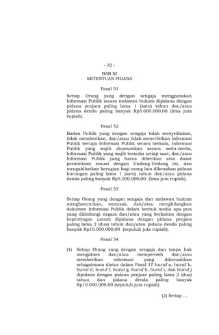 - 32 -
BAB XI
KETENTUAN PIDANA
Pasal 51
Setiap Orang yang dengan sengaja menggunakan
Informasi Publik secara melawan hukum dipidana dengan
pidana penjara paling lama 1 (satu) tahun dan/atau
pidana denda paling banyak Rp5.000.000,00 (lima juta
rupiah).
Pasal 52
Badan Publik yang dengan sengaja tidak menyediakan,
tidak memberikan, dan/atau tidak menerbitkan Informasi
Publik berupa Informasi Publik secara berkala, Informasi
Publik yang wajib diumumkan secara serta-merta,
Informasi Publik yang wajib tersedia setiap saat, dan/atau
Informasi Publik yang harus diberikan atas dasar
permintaan sesuai dengan Undang-Undang ini, dan
mengakibatkan kerugian bagi orang lain dikenakan pidana
kurungan paling lama 1 (satu) tahun dan/atau pidana
denda paling banyak Rp5.000.000,00 (lima juta rupiah).
Pasal 53
Setiap Orang yang dengan sengaja dan melawan hukum
menghancurkan, merusak, dan/atau menghilangkan
dokumen Informasi Publik dalam bentuk media apa pun
yang dilindungi negara dan/atau yang berkaitan dengan
kepentingan umum dipidana dengan pidana penjara
paling lama 2 (dua) tahun dan/atau pidana denda paling
banyak Rp10.000.000,00 (sepuluh juta rupiah).
Pasal 54
(1) Setiap Orang yang dengan sengaja dan tanpa hak
mengakses dan/atau memperoleh dan/atau
memberikan informasi yang dikecualikan
sebagaimana diatur dalam Pasal 17 huruf a, huruf b,
huruf d, huruf f, huruf g, huruf h, huruf i, dan huruf j
dipidana dengan pidana penjara paling lama 2 (dua)
tahun dan pidana denda paling banyak
Rp10.000.000,00 (sepuluh juta rupiah).
(2) Setiap …
 
