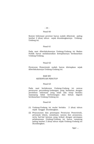 - 34 -
Pasal 60
Komisi Informasi provinsi harus sudah dibentuk paling
lambat 2 (dua) tahun sejak diundangkannya Undang-
Undang ini.
Pasal 61
Pada saat diberlakukannya Undang-Undang ini Badan
Publik harus melaksanakan kewajibannya berdasarkan
Undang-Undang.
Pasal 62
Peraturan Pemerintah sudah harus ditetapkan sejak
diberlakukannya Undang-Undang ini.
BAB XIV
KETENTUAN PENUTUP
Pasal 63
Pada saat berlakunya Undang-Undang ini semua
peraturan perundang-undangan yang berkaitan dengan
perolehan informasi yang telah ada tetap berlaku
sepanjang tidak bertentangan dan belum diganti
berdasarkan Undang-Undang ini.
Pasal 64
(1) Undang-Undang ini mulai berlaku 2 (dua) tahun
sejak tanggal diundangkan.
(2) Penyusunan dan penetapan Peraturan Pemerintah,
petunjuk teknis, sosialisasi, sarana dan prasarana,
serta hal-hal lainnya yang terkait dengan persiapan
pelaksanaan Undang-Undang ini harus rampung
paling lambat 2 (dua) tahun sejak Undang-Undang ini
diundangkan.
Agar …
 