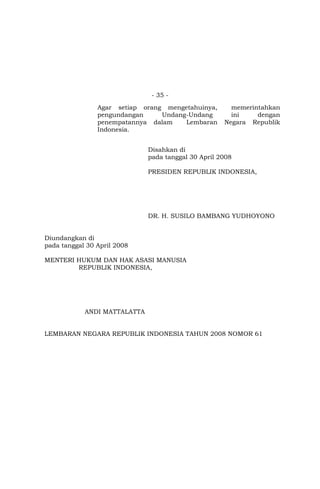- 35 -
Agar setiap orang mengetahuinya, memerintahkan
pengundangan Undang-Undang ini dengan
penempatannya dalam Lembaran Negara Republik
Indonesia.
Disahkan di
pada tanggal 30 April 2008
PRESIDEN REPUBLIK INDONESIA,
DR. H. SUSILO BAMBANG YUDHOYONO
Diundangkan di
pada tanggal 30 April 2008
MENTERI HUKUM DAN HAK ASASI MANUSIA
REPUBLIK INDONESIA,
ANDI MATTALATTA
LEMBARAN NEGARA REPUBLIK INDONESIA TAHUN 2008 NOMOR 61
 